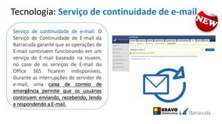 Tecnologia: Serviço de continuidade de e-mail
Serviço de continuidade de e-mail: O
Serviço de Continuidade de E-mail da
Barracuda garante que as operações de
E-mail continuem funcionando em um
serviço de E-mail baseado na nuvem,
no caso de os serviços de E-mail do
Office 365 ficarem indisponíveis.
Durante as interrupções do servidor de
e-mail, uma caixa de correio de
emergência permite que os usuários
continuem enviando, recebendo, lendo
e respondendo a E-mail.
 