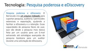 Tecnologia: Pesquisa poderosa e eDiscovery
Pesquisa poderosa e eDiscovery: O
Barracuda cria um arquivo indexado para
suportar pesquisa, auditoria / permissões
extensivas e exportação, ajudando a
facilitar a eDiscovery e a retenção. Essas
capacidades de pesquisa fáceis de usar,
que vão desde a pesquisa mais básica
feita por um usuário para um E-mail
extraviado até estratégias avançadas de
pesquisa booleana para um auditor
durante uma solicitação de eDiscovery.
 