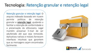 Tecnologia: Retenção granular e retenção legal
Retenção granular e retenção legal: O
arquivo indexado baseado em nuvem
permite políticas de retenção
granular e retenção legal, ajudando a
facilitar a retenção de conformidade e
a preservação da eDiscovery. Legal
mantém preservar E-mail de ser
adulterado até que seja removido.
Aplicativos nativos e móveis fornecem
interfaces intuitivas que garantem
que as mensagens sejam encontradas
facilmente.
 