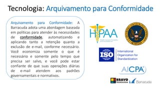 Tecnologia: Arquivamento para Conformidade
Arquivamento para Conformidade: A
Barracuda adota uma abordagem baseada
em políticas para atender às necessidades
de conformidade, automatizando e
aplicando tanto a retenção quanto a
exclusão de e-mail, conforme necessário.
Você economiza somente o que é
necessário e somente pelo tempo que
precisa ser salvo, e você pode estar
confiante de que suas operações diárias
de e-mail atendem aos padrões
governamentais e normativos.
 