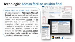 Tecnologia: Acesso fácil ao usuário final
Acesso fácil ao usuário final: Barracuda
oferece um poderoso Add-in para Microsoft
Outlook que dá aos usuários finais acesso
fácil aos e-mails arquivados. Aplicativos
móveis para dispositivos Android e iOS
permitem que os usuários usem seu
dispositivo móvel para pesquisar, fazer
download e responder a qualquer E-mail
enviado ou recebido, mesmo que seja
excluído do servidor. Os usuários podem
encaminhar e-mails, responder a e-mails ou
reenviar e-mails para si mesmos.
 