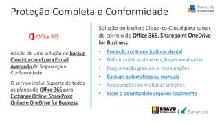 Proteção Completa e Conformidade
Adição de uma solução de backup
Cloud-to-cloud para E-mail
Avançado de Segurança e
Conformidade.
O serviço inclui: Suporte de todos
os planos do Office 365 para
Exchange Online, SharePoint
Online e OneDrive for Business.
Solução de backup Cloud-to-Cloud para caixas
de correio do Office 365, Sharepoint OneDrive
for Business
• Proteção contra exclusão acidental
• Definir políticas de retenção personalizadas
• Programação granular e restaurações
• Backups automáticos ou manuais
• Restaurações de múltiplas seleções
• Fazer o download de arquivos localmente
 