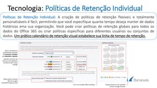 Tecnologia: Políticas de Retenção Individual
Políticas de Retenção Individual: A criação de políticas de retenção flexíveis e totalmente
personalizáveis é fácil, permitindo que você especifique quanto tempo deseja manter de dados
históricos ema sua organização. Você pode criar políticas de retenção globais para todos os
dados do Office 365 ou criar políticas específicas para diferentes usuários ou conjuntos de
dados. Um prático calendário de retenção visual estabelece sua linha de tempo de retenção.
 