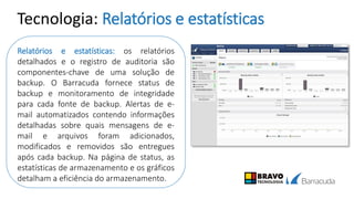 Tecnologia: Relatórios e estatísticas
Relatórios e estatísticas: os relatórios
detalhados e o registro de auditoria são
componentes-chave de uma solução de
backup. O Barracuda fornece status de
backup e monitoramento de integridade
para cada fonte de backup. Alertas de e-
mail automatizados contendo informações
detalhadas sobre quais mensagens de e-
mail e arquivos foram adicionados,
modificados e removidos são entregues
após cada backup. Na página de status, as
estatísticas de armazenamento e os gráficos
detalham a eficiência do armazenamento.
 