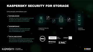 ESCALABILIDADE
Redundância e clustering incorporados permitem
que você tenha uma solução de proteção de
armazenamento de dados altamente escalável
DESEMPENHO
Técnicas de Scan de arquivos otimizadas
com balanceamento de carga avançado
para uma flexibilidade superior
Kaspersky Security
for Storage
Usuários
Corporativos
NAS
Uma solução antimalware com:
KASPERSKY SECURITY FOR STORAGE
ESTABILIDADE
Proteção em tempo real para qualquer operação
de arquivo sem impacto na eficiência da
operação de armazenamento de dados
 