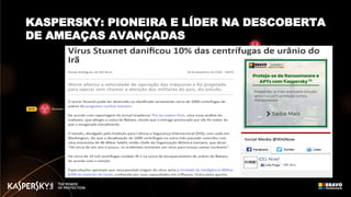 2015
Animal Farm
Spring Dragon
Equation
Blue Termite
Desert
Falcons
Wild Neutron
Carbanak
Sofacy
Satellite Turla
Hellsing
MsnMM Campaigns
Naikon
Darkhotel - part 2.
Duqu 2.0
2014
Energetic Bear /
Crouching Yeti
Epic Turla
Careto /
The Mask
Regin
CosmicDuke
Darkhotel
2013
RedOctober
NetTraveler
TeamSpy
Winnti
Kimsuky
Icefog
Miniduke
2012
Gauss
miniFlame
Flame20112010 DuquStuxnet
KASPERSKY: PIONEIRA E LÍDER NA DESCOBERTA
DE AMEAÇAS AVANÇADAS
 