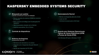 Suporte para Sistemas Operacionais
Típicos de Caixas Eletrônicos (ATM)
e Pontos de Venda (POS)
- Do Windows XP para o Windows 10 IOT
Gerenciamento flexível
— Remoto via Kaspersky Security Center
— Local via GUI
— Controle de acesso para a GUI local
Antivírus de Arquivos
(componente opcional)
— Varredura sob demanda ou no acesso
— Integrado com o Kaspersky Security Network
(KSN)
— Atende aos requisitos do PCI DSS
Controle de dispositivos
Bloqueado por padrão
Liberado somente em modo de instalação
— Baixos requisitos de sistema (256MB de memória
do sistema)
— Baixo consumo de tráfego (sem atualizações AV
regulares)
— Não é necessária conexão com a Internet
— Arquivos executáveis, DLLs, Drivers
KASPERSKY EMBEDDED SYSTEMS SECURITY
 