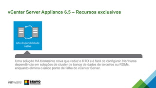 Uma solução HA totalmente nova que reduz o RTO e é fácil de configurar. Nenhuma
dependência em soluções de cluster de banco de dados de terceiros ou RDMs,
enquanto elimina o único ponto de falha do vCenter Server.
vCenter Server Appliance 6.5 – Recursos exclusivos
Alta disponibilidade
nativa
 