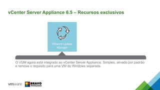 VMware Update
Manager
An all-new HA Solution that reduces RTO and is easy to configure. No
dependency on expensive 3rd party database clustering solutions or RDMs while
eliminating the single point of failure for vCenter Server.
O VUM agora está integrado ao vCenter Server Appliance. Simples, ativado por padrão
e remove o requisito para uma VM do Windows separada.
vCenter Server Appliance 6.5 – Recursos exclusivos
 