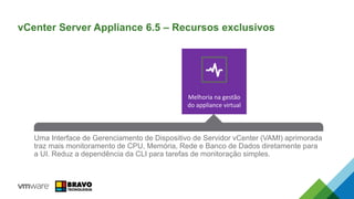 Melhoria na gestão
do appliance virtual
An all-new HA Solution that reduces RTO and is easy to configure. No
dependency on expensive 3rd party database clustering solutions or RDMs while
eliminating the single point of failure for vCenter Server.
VUM is now integrated into the vCenter Server Appliance. Simple, enabled by
default, and removes the requirement for a separate Windows VM.
Uma Interface de Gerenciamento de Dispositivo de Servidor vCenter (VAMI) aprimorada
traz mais monitoramento de CPU, Memória, Rede e Banco de Dados diretamente para
a UI. Reduz a dependência da CLI para tarefas de monitoração simples.
vCenter Server Appliance 6.5 – Recursos exclusivos
 