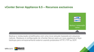 An all-new HA Solution that reduces RTO and is easy to configure. No
dependency on expensive 3rd party database clustering solutions or RDMs while
eliminating the single point of failure for vCenter Server.
VUM is now integrated into the vCenter Server Appliance. Simple, enabled by
default, and removes the requirement for a separate Windows VM.
An improved vCenter Server Appliance Management Interface (VAMI) brings
more CPU, Memory, Network, and Database monitoring right into the UI.
Reduces reliance on CLI for simple monitoring tasks.
Backup e restauração simplificados com uma nova solução baseada em arquivos
nativos. Restaure a configuração do vCenter Server para um novo appliance e faça
backups para armazenamento externo usando protocolos HTTP, FTP ou SCP.
vCenter Server Appliance 6.5 – Recursos exclusivos
Backup / restauração
nativo
 