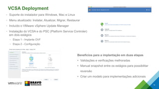 VCSA Deployment
• Suporte do instalador para Windows, Mac e Linux
• Menu atualizado: Instalar, Atualizar, Migrar, Restaurar
• Incluído o VMware vSphere Update Manager
• Instalação do VCSA e do PSC (Platform Service Controler)
em dois estágios
• Etapa 1 - Implante OVF
• Etapa 2 - Configuração
14
Benefícios para a implantação em duas etapas
• Validações e verificações melhoradas
• Manual snapshot entre os estágios para possibilitar
reversão
• Criar um modelo para implementações adicionais
 