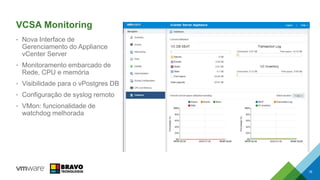 VCSA Monitoring
• Nova Interface de
Gerenciamento do Appliance
vCenter Server
• Monitoramento embarcado de
Rede, CPU e memória
• Visibilidade para o vPostgres DB
• Configuração de syslog remoto
• VMon: funcionalidade de
watchdog melhorada
16
 