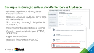 Backup e restauração nativos do vCenter Server Appliance
• Remove a dependência de soluções de
backup de terceiros
• Restaurar a instância do vCenter Server para
um novo appliance
• Suporta backup / restauração de appliances
VCSA & PSC
• Inclui implementações embutidas e externas
• Os protocolos suportados incluem: HTTP/S,
SCP, FTP/S
• Opção para Criptografia
• Restaurar diretamente da VCSA ISO
17
 