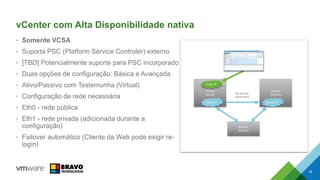 vCenter com Alta Disponibilidade nativa
• Somente VCSA
• Suporta PSC (Platform Service Controler) externo
• [TBD] Potencialmente suporte para PSC incorporado
• Duas opções de configuração: Básica e Avançada
• Ativo/Passivo com Testemunha (Virtual)
• Configuração de rede necessária
• Eth0 - rede pública
• Eth1 - rede privada (adicionada durante a
configuração)
• Failover automático (Cliente da Web pode exigir re-
login)
18
DB and File
Replication
Witness
(Passive)
vCenter
(Passive)
Private IP
vCenter
(Active)
Private IP
Public IP
 