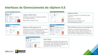 Interfaces de Gerenciamento do vSphere 6.5
vSphere Web Client
Interface principal de gerenciamento
do vCenter Server
Baseada no Adobe Flex.
vSphere Client
O futuro sucessor do vSphere Web
Client 
Baseado em HTML5.
Disponível como Beta com
funcionalidade parcial
Appliance Management UI
Contém informações básicas de saúde
juntamente com a capacidade de
reiniciar, encerrar e coletar pacotes de
suporte. Acessado via porta 5480.
PSC (Platform Service Controller) UI
Permite a configuração básica do
SSO, bem como o gerenciamento de
certificados. Disponível somente em
nós de PSC incorporados ou externos.
Host Client
Uma interface robusta para gerenciar
hosts ESXi diretamente através de um
navegador web. Substitui o cliente C #
para gerenciamento de host.
19
 