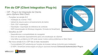Fim do CIP (Client Integration Plug-in)
• CIP - Plug-in de Integração de Cliente
para vSphere Web Client
– Funções na versão 6.0
• Instalação do vCenter / PSC
• Upload de arquivo para o armazenamento de dados
• OVA / OVF implantação
• Importação / exportação de biblioteca de conteúdo
• SSPI (Autenticação do Windows Integrada / Entrada do SmartCard)
– Desafios do CIP
• Dependências e compatibilidade do navegador
• Deve ser atualizado separadamente após uma atualização do vSphere
• Uma falha ou problema do CIP pode causar muitos outros problemas no Web Client
– Na nova versão 6.5 o CIP não é mais necessário
• Funcionalidade CIP substituída por funções de browser nativas (incluindo para instalação)
• O SSPI / SmartCard ainda exigirá um plug-in opcional chamado Enhanced Authentication Plug-in
 