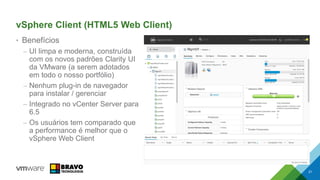 vSphere Client (HTML5 Web Client)
• Benefícios
– UI limpa e moderna, construída
com os novos padrões Clarity UI
da VMware (a serem adotados
em todo o nosso portfólio)
– Nenhum plug-in de navegador
para instalar / gerenciar
– Integrado no vCenter Server para
6.5
– Os usuários tem comparado que
a performance é melhor que o
vSphere Web Client
21
 