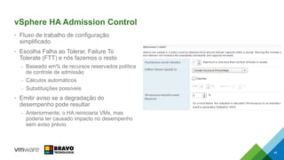 vSphere HA Admission Control
• Fluxo de trabalho de configuração
simplificado
• Escolha Falha ao Tolerar, Failure To
Tolerate (FTT) e nós fazemos o resto
– Baseado em% de recursos reservados política
de controle de admissão
– Cálculos automáticos
– Substituições possíveis
• Emitir aviso se a degradação do
desempenho pode resultar
– Anteriormente, o HA reiniciaria VMs, mas
poderia ter causado impacto no desempenho
sem aviso prévio.
45
 