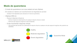 Modo de quarentena
• O modo de quarentena é um novo estado de host vSphere
• Em clusters do vSphere com reconhecimento de integridade do servidor
– Qualquer host degradado será colocado em modo de quarentena
• VSphere DRS irá
– Evacuar máquinas virtuais se
• Nenhum impacto de desempenho em qualquer máquina virtual no cluster
• Nenhuma das regras de negócios é desconsiderada
– Evitar movimentar máquinas virtuais
• Use somente este servidor se a demanda da máquina virtual ou qualquer uma das regras de negócios não puderem ser
satisfeitas
52
Healthy
Moderate degradation
Severe degradation
Quarantine Mode
 