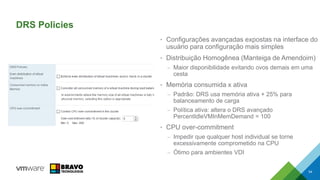 DRS Policies
• Configurações avançadas expostas na interface do
usuário para configuração mais simples
• Distribuição Homogênea (Manteiga de Amendoim)
– Maior disponibilidade evitando ovos demais em uma
cesta
• Memória consumida x ativa
– Padrão: DRS usa memória ativa + 25% para
balanceamento de carga
– Política ativa: altera o DRS avançado
PercentIdleVMInMemDemand = 100
• CPU over-commitment
– Impedir que qualquer host individual se torne
excessivamente comprometido na CPU
– Ótimo para ambientes VDI
54
 