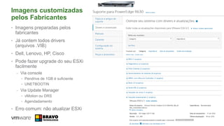 Imagens customizadas
pelos Fabricantes
• Imagens preparadas pelos
fabricantes
• Já contem todos drivers
(arquivos .VIB)
• Dell, Lenovo, HP, Cisco
• Pode fazer upgrade do seu ESXi
facilmente
– Via console
• Pendrive de 1GB é suficiente
• UNETBOOTIN
– Via Update Manager
• vMotion ou DRS
• Agendadamento
• Erro comum: não atualizar ESXi
64
 