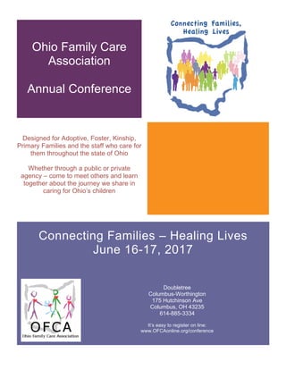 Ohio Family Care
Association
Annual Conference
Designed for Adoptive, Foster, Kinship,
Primary Families and the staff who care for
them throughout the state of Ohio
Whether through a public or private
agency – come to meet others and learn
together about the journey we share in
caring for Ohio’s children
Connecting Families – Healing Lives
June 16-17, 2017
Doubletree
Columbus-Worthington
175 Hutchinson Ave
Columbus, OH 43235
614-885-3334
It’s easy to register on line:
www.OFCAonline.org/conference
 