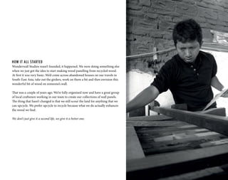 HOW IT ALL STARTED
Wonderwall Studios wasn’t founded, it happened. We were doing something else
when we just got the idea to start making wood panelling from recycled wood.
At first it was very basic: We’d come across abandoned houses on our travels in
South-East Asia, take out the girders, work on them a bit and then envision this
wonderful bit of wood on someone’s wall.
That was a couple of years ago. We’re fully organised now and have a great group
of local craftsmen working in our team to create our collections of wall panels.
The thing that hasn’t changed is that we still scour the land for anything that we
can upcycle. We prefer upcycle to recycle because what we do actually enhances
the wood we find.
We don’t just give it a second life, we give it a better one.
 