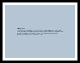 OUR COLLECTION
Our collection has something for everyone. You can find our panelling adorning walls, ceilings,
bars, reception desks and even floors in both commercial and residential spaces. We think it’s great
that loads of people have discovered the versatility of our panels to enrich their interiors.
Our collections are as divers as the interiors they enliven.
 