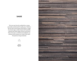 This wise man from the wetlands has a strong
personality and demands the right space. Thanks to
the fact that it’s been lying in peat-bog for a couple
of centuries Sage is richly textured and beautifully
coloured with darks shades of brown and intense
black. Each piece is whittled and chiselled by our
craftsmen and variations are a mark of the hand.
The panels are long and slender.
BOG OAK
DARK SHADES
WHITTLED
SAGE
 