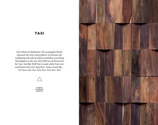 Our tribute to Manhattan: The rectangular blocks
represent the strict street pattern. In between the
undulating and radical colours symbolise everything
that happens in the city. Like Wolf we use Rosewood
for Taxi. And like Wolf Taxi is made solely from root
wood, hence the rich, deep hues. And so much life…
‘Let’s hear it for New York, New York, New York.’
ROSEWOOD
RECTANGULAR
MANHATTAN
TAXI
 