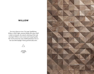 For every ebony an ivory. Yin yang. Equilibrium.
Willow is Wolf’s light-coloured sibling. But where Wolf
is dark en dramatic, the natural colouring of this teak
wood give Willow a more serene and tranquil quality.
The wood is from the roots of felled plantation trees so
has seen little daylight. Nicely, geometrically sawn.
EQUILIBRIUM
LIGHT COLOURED
SERENE
WILLOW
 