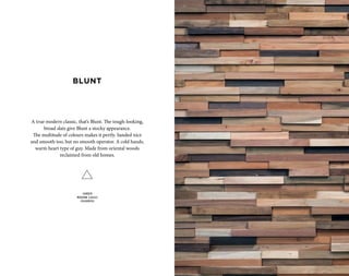 A true modern classic, that’s Blunt. The tough-looking,
broad slats give Blunt a stocky appearance.
The multitude of colours makes it pertly. Sanded nice
and smooth too, but no smooth operator. A cold hands,
warm heart type of guy. Made from oriental woods
reclaimed from old homes.
SANDED
MODERN CLASSIC
COLOURFUL
BLUNT
 