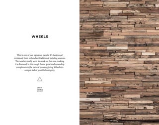 This is one of our signature panels. It’s hardwood
reclaimed from redundant traditional building sources.
The weather really went to work on this one, making
it a diamond in the rough. Some great craftsmanship
complements the natural erosion giving Wheels its
unique feel of youthful antiquity.
EROSION
YOUTHFUL
ANTIQUITY
WHEELS
 