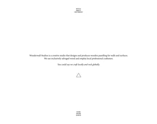 Wonderwall Studios is a creative studio that designs and produces wooden panelling for walls and surfaces.
We use exclusively salvaged wood and employ local professional craftsmen.
You could say we craft locally and rock globally.
UPCYCLE
HONESTY
CRAFTMANSHIP
FUTURE
EXPLORE
DEVOTED
 