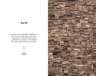 Days takes on an unmistakably sculptural form.
Here the wood is both medium and subject.
Fragmented, re-interpreted and then finally
re-assembled by our artisans. Very suitable for
those smaller spaces that yearn for some love.
SUBJECT
SCULPTURAL
FRAGMENTED
DAYS
 