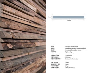 WOOD			 reclaimed oriental woods
SOURCE			 production surplus & obsolete buildings
TONES	 		brown, red brown, dark brown
FINISHING		 light sanding
TILE DIMENSIONS		 1180*85mm
TILE THICKNESS		 20-60mm
TILE CONSTRUCTION	 laminated without backer
TILES PER BOX		 10 pcs
SURFACE PER BOX		 1 sqm
WEIGHT PER BOX		 23 kg
DIMENSIONS BOX		 1200*235*180mm
1180mm
85mm
 
