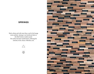 Sleek, urbane and with more than a nod to the lounge
room aesthetic. Springs is our hardwood take on
the Mid-Century modern panel.
The surface has been sanded down, softening the
intensity of the colours. Effortless cool.
SLEEK
URBANE
COOL
SPRINGS
 