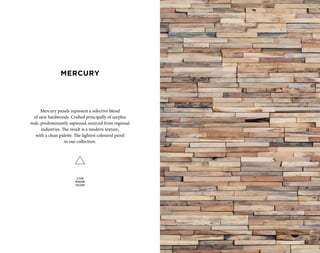 Mercury panels represent a selective blend
of new hardwoods. Crafted principally of surplus
teak, predominantly sapwood, sourced from regional
industries. The result is a modern texture,
with a clean palette. The lightest coloured panel
in our collection.
CLEAN
MODERN
TEXTURE
MERCURY
 