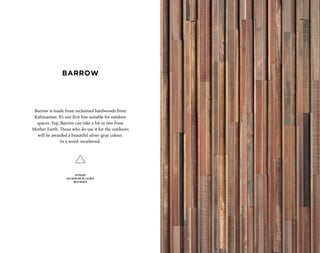 Barrow is made from reclaimed hardwoods from
Kalimantan. It’s our first line suitable for outdoor
spaces. Yep, Barrow can take a hit or two from
Mother Earth. Those who do use it for the outdoors
will be awarded a beautiful silver-gray colour.
In a word: weathered.
OUTDOOR
KALIMANTAN RECLAIMED
WEATHERED
BARROW
 