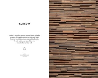 LUDLOW
OUTDOOR
KALIMANTAN RECLAIMED
WEATHERED
Ludlow is our other outdoor version. Similar to Parker
in design, the big difference is that it is made solely
from the finest Kalimantan reclaimed hardwoods.
As such Ludlow can take a hit or two
from Mother Earth as well.
 