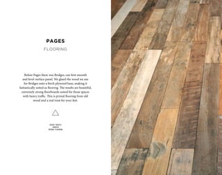 Before Pages there was Bridges, our first smooth
and level-surface panel. We glued the wood we use
for Bridges onto a birch plywood base, making it
fantastically suited as flooring. The results are beautiful,
extremely strong floorboards suited for those spaces
with heavy traffic. This is primal flooring from old
wood and a real treat for your feet.
HEAVY TRAFFIC
SMOOTH
PRIMAL FLOORING
PAGES
FLOORING
 