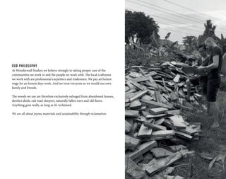 OUR PHILOSOPHY
At Wonderwall Studios we believe strongly in taking proper care of the
communities we work in and the people we work with. The local craftsmen
we work with are professional carpenters and tradesmen. We pay an honest
wage for an honest days work. And we treat everyone as we would our own
family and friends.
The woods we use are therefore exclusively salvaged from abandoned houses,
derelict sheds, rail road-sleepers, naturally fallen trees and old floors.
Anything goes really, as long as it’s reclaimed.
We are all about joyous materials and sustainability through reclamation.
 