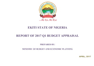 EKITI STATE OF NIGERIA
REPORT OF 2017 Q1 BUDGET APPRAISAL
PREPARED BY:
MINISTRY OF BUDGET AND ECONOMIC PLANNING
APRIL, 2017
 