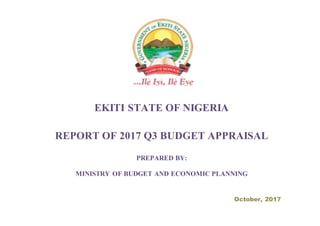 EKITI STATE OF NIGERIA
REPORT OF 2017 Q3 BUDGET APPRAISAL
PREPARED BY:
MINISTRY OF BUDGET AND ECONOMIC PLANNING
October, 2017
 
