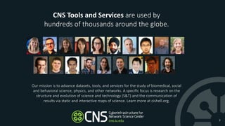 2
Our mission is to advance datasets, tools, and services for the study of biomedical, social
and behavioral science, physics, and other networks. A specific focus is research on the
structure and evolution of science and technology (S&T) and the communication of
results via static and interactive maps of science. Learn more at cishell.org.
CNS Tools and Services are used by
hundreds of thousands around the globe.
 