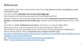 References
Jorge Castañón. 2016. Shiny: a Data Scientist’s Best Friend. http://datascience.ibm.com/blog/shiny-a-data-
scientist-best-friend/
Carly Fiorina. 2004. Information: the currency of the digital age .
http://www.hp.com/hpinfo/execteam/speeches/fiorina/04openworld.html
Michael J. Mortenson, Neil F. Doherty, Stewart Robinson. (2015). Operational research from Taylorism to
Terabytes: A research agenda for the analytics age. European Journal of Operational Research, 241, 3, 583-
595.
Aaron Marcus. (2006). Dashboards in your future. Interactions 13, 1 (January 2006), 48-60.
Bradley Nice. (2012). Front-End vs Back-End vs Full Stack Development. March 2012.
https://medium.com/level-up-web/front-end-vs-back-end-vs-full-stack-development-78267f545121
Dresner Advisory Report. (2016). Embedded Business Intelligence Market Study.
http://www.marketwired.com/press-release/dresner-advisory-services-publishes-2016-embedded-business-
intelligence-market-study-2174046.htm
Java - https://www.planet-source-code.com/vb/default.asp?lngWId=14
Python - https://realpython.com/learn/python-first-steps/
34
 