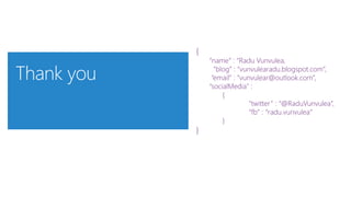 {
“name” : “Radu Vunvulea,
“blog” : “vunvulearadu.blogspot.com”,
“email” : ”vunvulear@outlook.com”,
“socialMedia” :
{
“twitter” : “@RaduVunvulea”,
“fb” : “radu.vunvulea”
}
}
 
