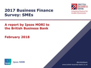 www.british-business-bank.co.uk
@britishbbank
2017 Business Finance
Survey: SMEs
A report by Ipsos MORI to
the British Business Bank
February 2018
 
