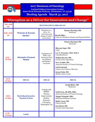 7:00—8:00
am
REGISTRATION & BREAKFAST
8:00—8:45
am
Welcome & Keynote
Speaker
Disruption as a
driver for
innovation and
change in today’s
environment.
Harold Miller
Center for Healthcare Quality and Payment Reform
8:45—
10:15am
Alternative Payment
Models
Explanation of
APM’s and
discussion from
the different
stakeholder’s
viewpoints.
Bhuvana Sagar, MD
Cigna
Lee N. Newcomer, M.D., M.H.A
UnitedHealthcare
William Harwin, MD
Florida Cancer Specialists
Steve Grubbs, MD
American Society of Clinical Oncology
Gail Erentreich
Cancer Care Centers of Brevard
Karen Fields, MD
Moffitt Cancer Center
10:15-
10:30am
BREAK BREAK BREAK
10:30-
11:30am
Merit-Based Incentive
Payment System
Coping with
MIPPS:
Practice
Improvement,
Quality,
Resource
Utilization,
Meaningful Use
Sybil Green, JD, RPh, MHA
American Society of Clinical Oncology
Maggie Wiegandt, MBA
Memorial Healthcare Systems
Bobby Green, MD
Flatiron Health
Eric Harris, DO
Florida Cancer Specialists
11:30—
12:30 pm
Lunch
“Disruption as a Driver for Innovation and Change”“Disruption as a Driver for Innovation and Change”
2017 Business of Oncology2017 Business of Oncology
Gaylord Palms Convention CenterGaylord Palms Convention Center
6000 West Osceola Parkway, Kissimmee, FL 347466000 West Osceola Parkway, Kissimmee, FL 34746
Meeting Agenda March 31, 2017Meeting Agenda March 31, 2017
Thomas Marsland, MD
Moderator
Thomas Marsland, MD
Moderator
Joseph Bailes, MD
Moderator
 